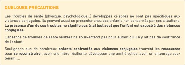 Quelques précautions : les troubles de santé (physique, psychologique...) développés ci-après ne sont pas spécifiques aux violences conjugales. Ils peuvent aussi se présenter chez des enfants non concernés par ces situations. La présence d'un de ces troubles ne signifie pas à lui tout seul que l'enfant est exposé à des violences conjugales. L'absence de troubles de santé visibles ne sous-entend pas qpour autant qu'il n'y ait pas de souffrance de l'enfant. Soulignons que de nombreux enfants confrontés aux violences conjugales trouvent les ressources pour se reconstruire : avoir une mère résiliente, développer une amitié solide, avoir un entourage soutenant,...